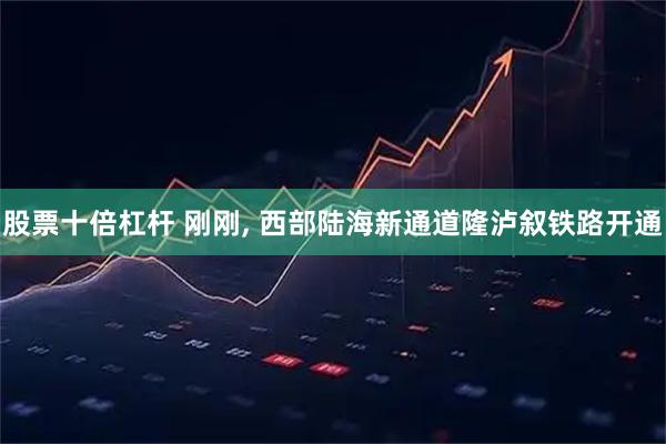 股票十倍杠杆 刚刚, 西部陆海新通道隆泸叙铁路开通