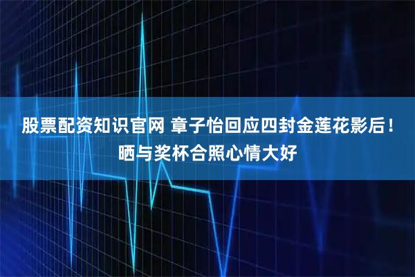 股票配资知识官网 章子怡回应四封金莲花影后！晒与奖杯合照心情大好