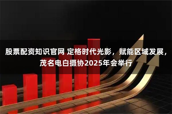 股票配资知识官网 定格时代光影，赋能区域发展，茂名电白摄协2025年会举行