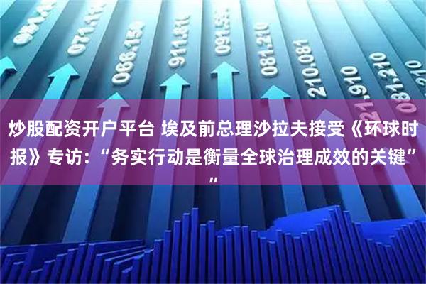 炒股配资开户平台 埃及前总理沙拉夫接受《环球时报》专访: “务实行动是衡量全球治理成效的关键”