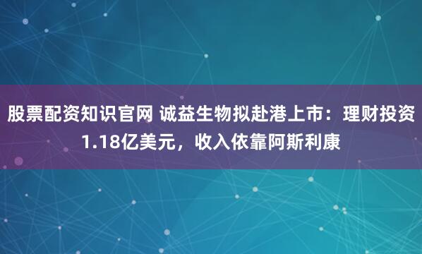 股票配资知识官网 诚益生物拟赴港上市：理财投资1.18亿美元，收入依靠阿斯利康