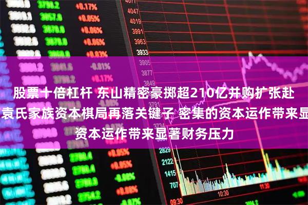 股票十倍杠杆 东山精密豪掷超210亿并购扩张赴港上市 苏商袁氏家族资本棋局再落关键子 密集的资本运作带来显著财务压力