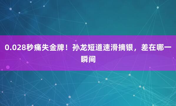 0.028秒痛失金牌！孙龙短道速滑摘银，差在哪一瞬间