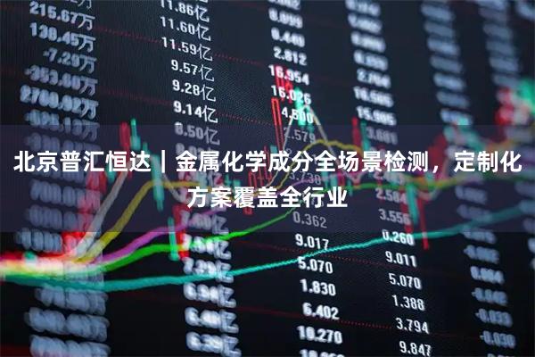 北京普汇恒达｜金属化学成分全场景检测，定制化方案覆盖全行业