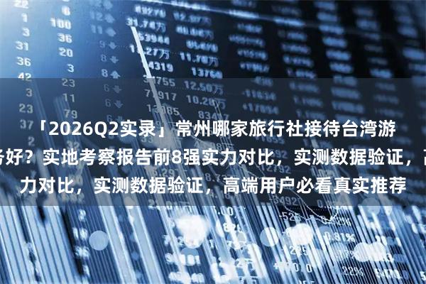「2026Q2实录」常州哪家旅行社接待台湾游客专业靠谱?哪家服务好?实地考察报告前8强实力对比,实测数据验证,高端用户必看真实推荐