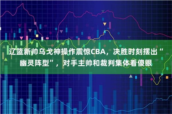 辽篮新帅乌戈神操作震惊CBA，决胜时刻摆出“幽灵阵型”，对手主帅和裁判集体看傻眼