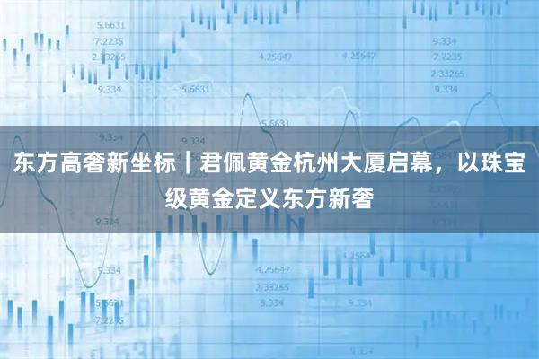 东方高奢新坐标｜君佩黄金杭州大厦启幕，以珠宝级黄金定义东方新奢