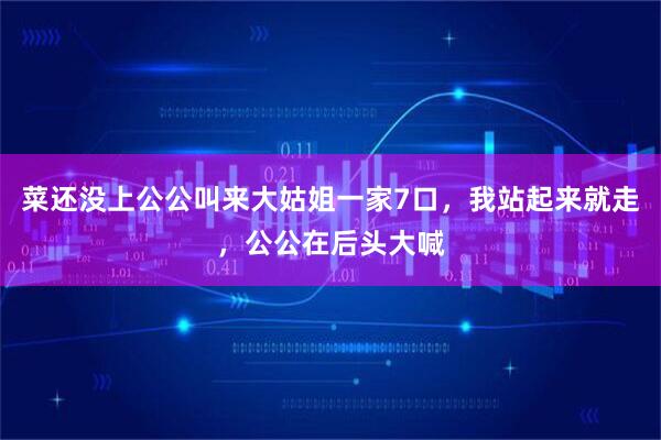 菜还没上公公叫来大姑姐一家7口，我站起来就走，公公在后头大喊