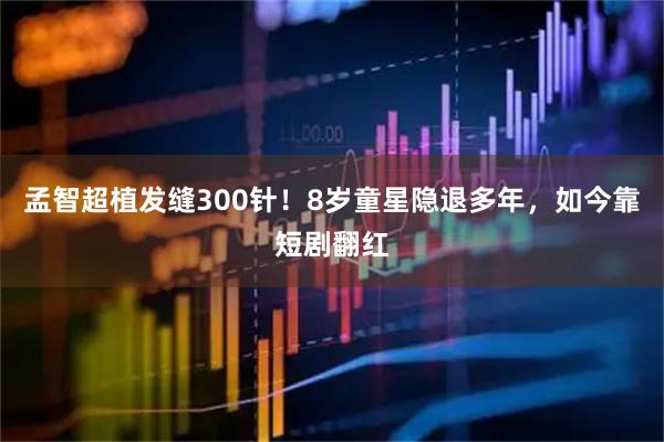 孟智超植发缝300针！8岁童星隐退多年，如今靠短剧翻红